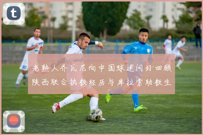 老熟人乔瓦尼向中国球迷问好回顾陕西联合执教经历与库拉索助教生活