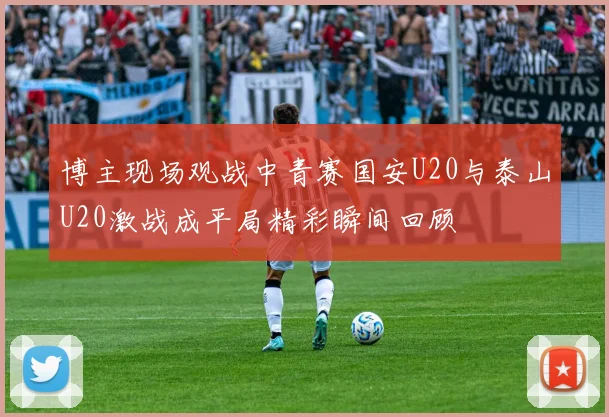 博主现场观战中青赛国安U20与泰山U20激战成平局精彩瞬间回顾