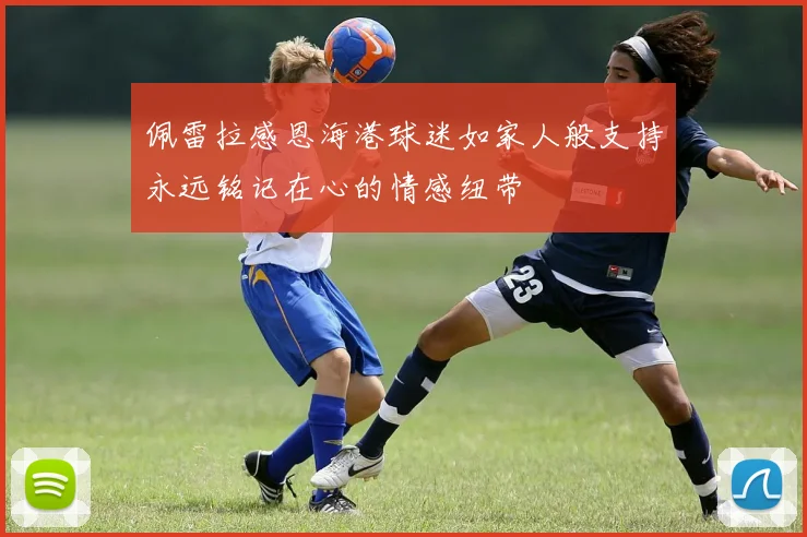 佩雷拉感恩海港球迷如家人般支持永远铭记在心的情感纽带