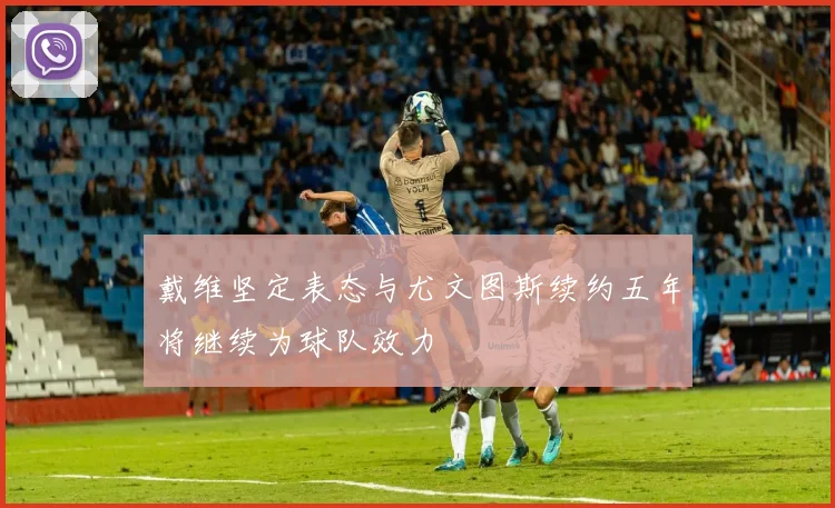 戴维坚定表态与尤文图斯续约五年将继续为球队效力