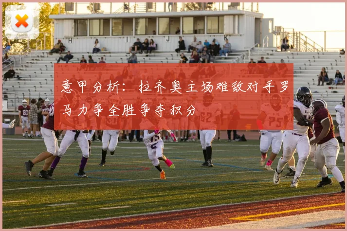 意甲分析：拉齐奥主场难敌对手罗马力争全胜争夺积分