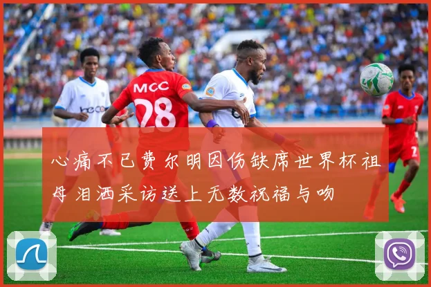 心痛不已费尔明因伤缺席世界杯祖母泪洒采访送上无数祝福与吻