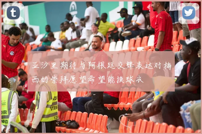 亚沙里期待与阿根廷交锋表达对梅西的崇拜愿望希望能换球衣