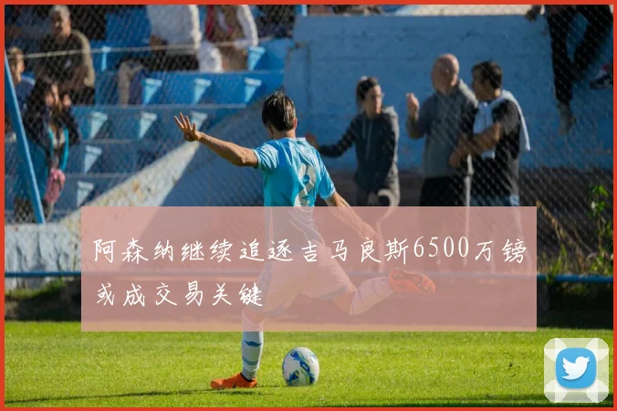 阿森纳继续追逐吉马良斯6500万镑或成交易关键