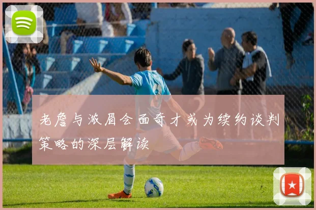 老詹与浓眉会面奇才或为续约谈判策略的深层解读