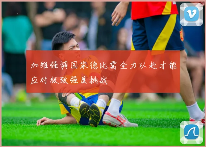 加维强调国家德比需全力以赴才能应对极致强度挑战