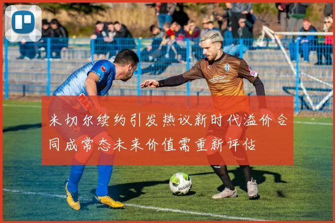 米切尔续约引发热议新时代溢价合同成常态未来价值需重新评估