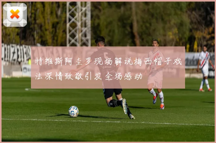 特维斯阿圭罗现场解说梅西帽子戏法深情致敬引发全场感动