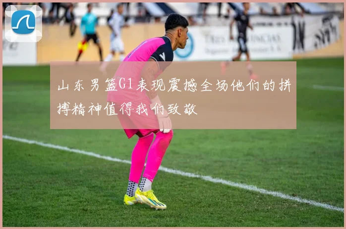 山东男篮G1表现震撼全场他们的拼搏精神值得我们致敬