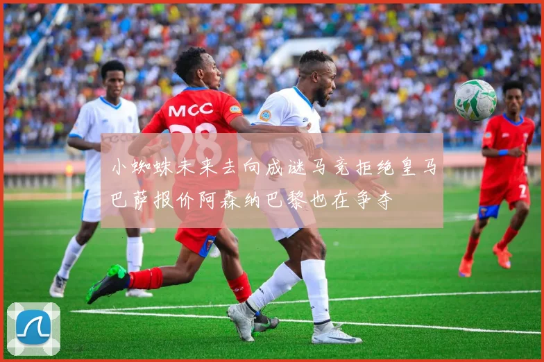 小蜘蛛未来去向成谜马竞拒绝皇马巴萨报价阿森纳巴黎也在争夺