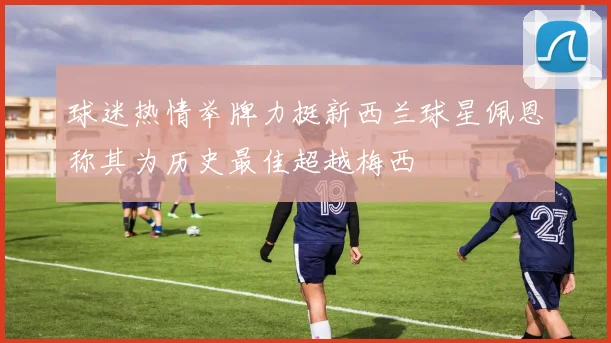 球迷热情举牌力挺新西兰球星佩恩称其为历史最佳超越梅西