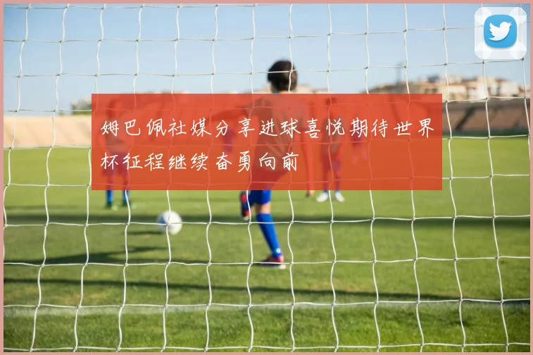 姆巴佩社媒分享进球喜悦期待世界杯征程继续奋勇向前