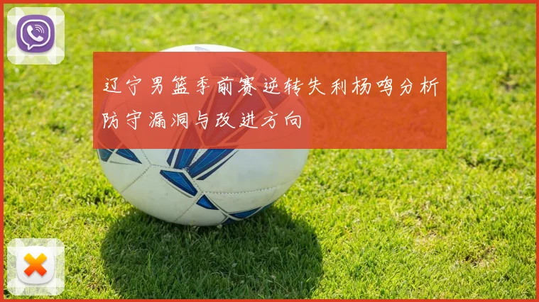 辽宁男篮季前赛逆转失利杨鸣分析防守漏洞与改进方向