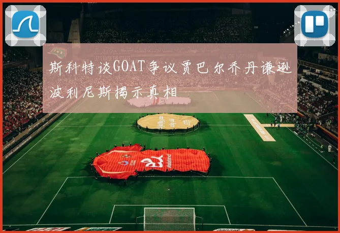 斯科特谈GOAT争议贾巴尔乔丹谦逊波利尼斯揭示真相